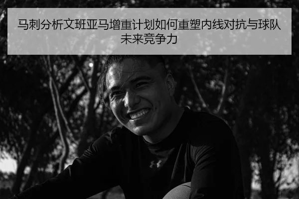 马刺分析文班亚马增重计划如何重塑内线对抗与球队未来竞争力