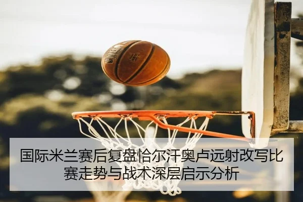 国际米兰赛后复盘恰尔汗奥卢远射改写比赛走势与战术深层启示分析