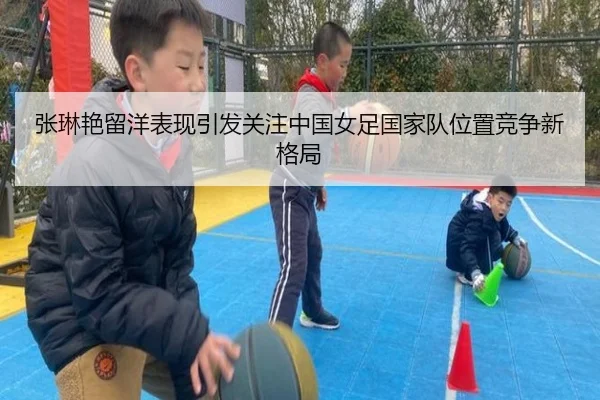 张琳艳留洋表现引发关注中国女足国家队位置竞争新格局