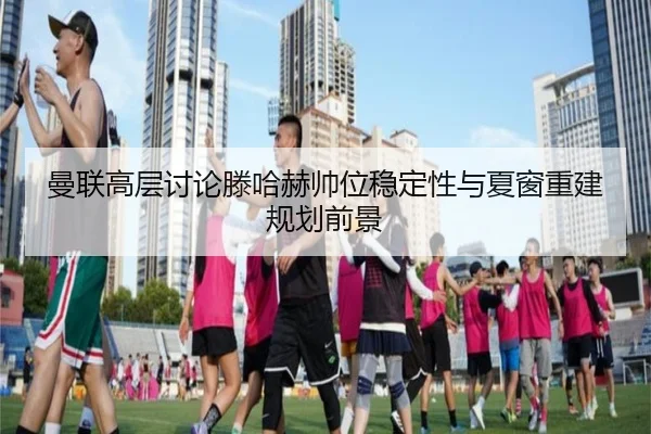 曼联高层讨论滕哈赫帅位稳定性与夏窗重建规划前景