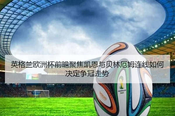 英格兰欧洲杯前瞻聚焦凯恩与贝林厄姆连线如何决定争冠走势