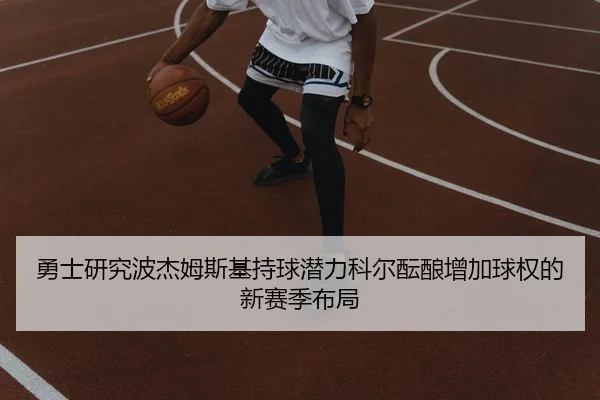 勇士研究波杰姆斯基持球潜力科尔酝酿增加球权的新赛季布局